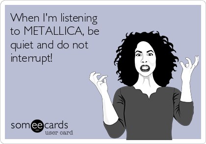 When I'm listening
to METALLICA, be
quiet and do not
interrupt!