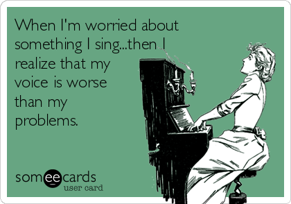 When I'm worried about
something I sing...then I
realize that my
voice is worse
than my
problems.