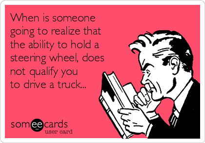 When is someone
going to realize that
the ability to hold a
steering wheel, does
not qualify you
to drive a truck...