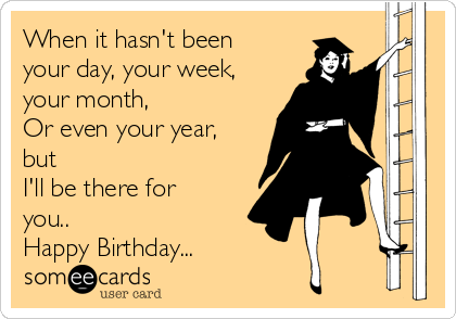 When it hasn't been
your day, your week,
your month,
Or even your year,
but
I'll be there for
you..
Happy Birthday...