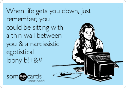 When life gets you down, just
remember, you
could be sitting with
a thin wall between
you & a narcissistic
egotistical
loony b!+&#