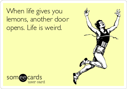 When life gives you
lemons, another door
opens. Life is weird.