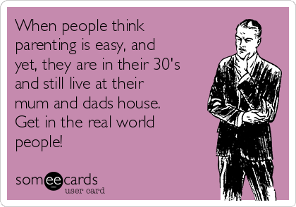 When people think
parenting is easy, and
yet, they are in their 30's
and still live at their
mum and dads house.
Get in the real world
people!