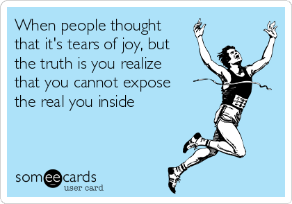 When people thought
that it's tears of joy, but
the truth is you realize
that you cannot expose
the real you inside