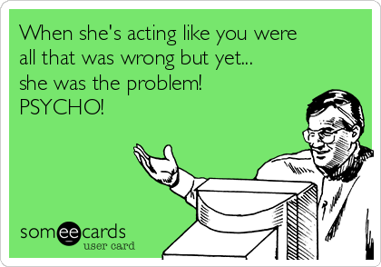 When she's acting like you were
all that was wrong but yet...
she was the problem!
PSYCHO!
