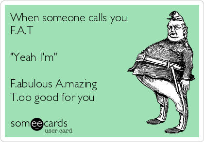 When someone calls you
F.A.T

"Yeah I'm"

F.abulous A.mazing 
T.oo good for you 