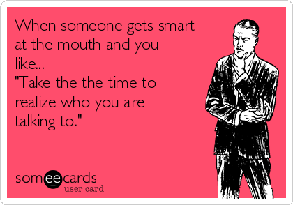 When someone gets smart
at the mouth and you
like...
"Take the the time to
realize who you are
talking to."