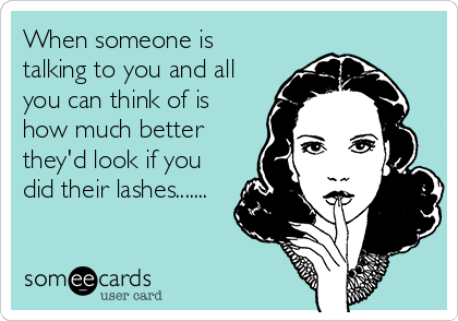 When someone is
talking to you and all
you can think of is
how much better
they'd look if you
did their lashes.......