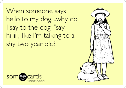 When someone says
hello to my dog....why do
I say to the dog, "say
hiiiii", like I'm talking to a
shy two year old?  