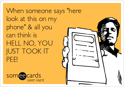 When someone says "here
look at this on my
phone" & all you
can think is
HELL NO, YOU
JUST TOOK IT
PEE!