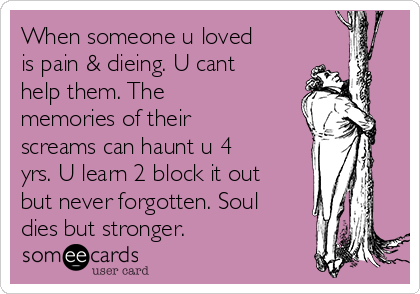 When someone u loved
is pain & dieing. U cant
help them. The
memories of their
screams can haunt u 4
yrs. U learn 2 block it out
but never forgotten. Soul
dies but stronger.  