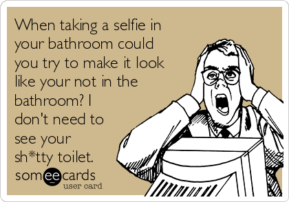 When taking a selfie in
your bathroom could
you try to make it look
like your not in the
bathroom? I
don't need to
see your
sh*tty toilet.