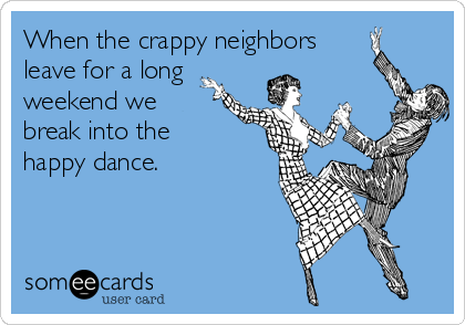 When the crappy neighbors
leave for a long
weekend we
break into the
happy dance.