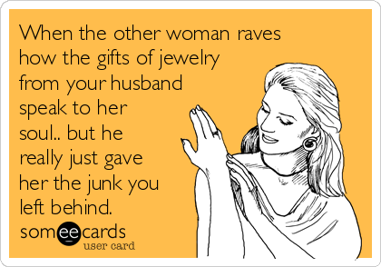 When the other woman raves
how the gifts of jewelry
from your husband
speak to her
soul.. but he
really just gave
her the junk you
left behind.