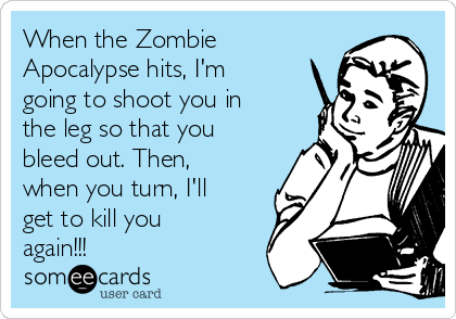 When the Zombie
Apocalypse hits, I'm
going to shoot you in
the leg so that you
bleed out. Then,
when you turn, I'll
get to kill you
again!!!