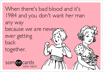 When there's bad blood and it's
1984 and you don't want her man
any way
because we are never
ever getting
back
together.