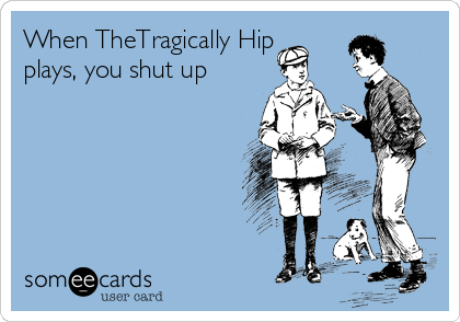 When TheTragically Hip
plays, you shut up