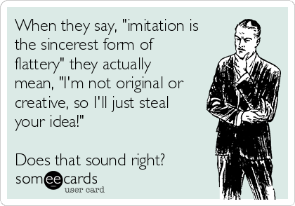 When they say, "imitation is
the sincerest form of
flattery" they actually
mean, "I'm not original or
creative, so I'll just steal
your idea!"

Does that sound right?