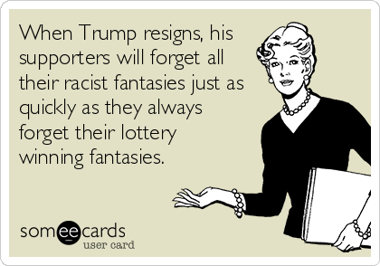 When Trump resigns, his 
supporters will forget all
their racist fantasies just as
quickly as they always
forget their lottery 
winning fantasies. 
