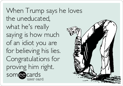 When Trump says he loves
the uneducated,
what he's really
saying is how much
of an idiot you are
for believing his lies.
Congratulations for 
proving him right.