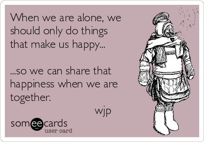 When we are alone, we
should only do things
that make us happy...

...so we can share that
happiness when we are
together.
                          wjp