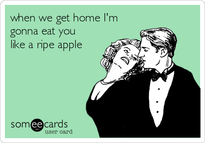 when we get home I'm
gonna eat you
like a ripe apple