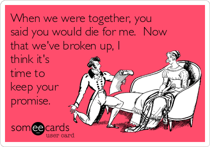 When we were together, you
said you would die for me.  Now
that we've broken up, I
think it's
time to
keep your
promise.