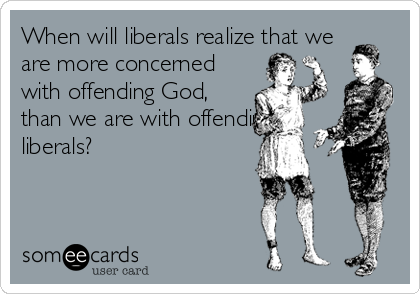 When will liberals realize that we
are more concerned
with offending God,
than we are with offending
liberals?