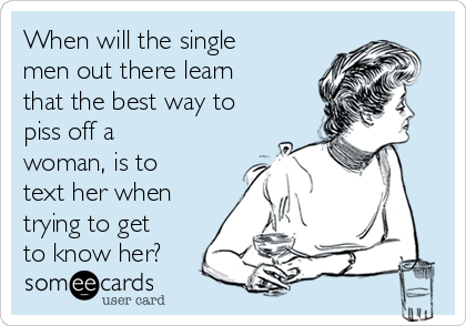 When will the single
men out there learn
that the best way to
piss off a
woman, is to
text her when
trying to get
to know her?