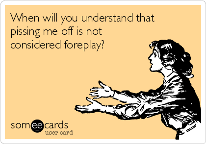 When will you understand that
pissing me off is not
considered foreplay?