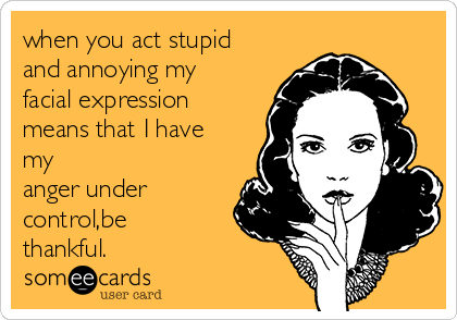 when you act stupid
and annoying my
facial expression
means that I have
my
anger under
control,be
thankful.