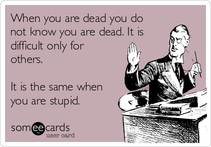 When you are dead you do
not know you are dead. It is
difficult only for
others.

It is the same when
you are stupid.