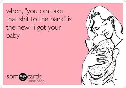 when, "you can take
that shit to the bank" is
the new "i got your
baby"