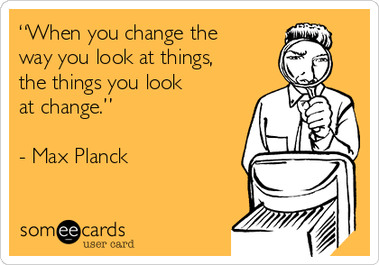 “When you change the
way you look at things,
the things you look
at change.”

- Max Planck