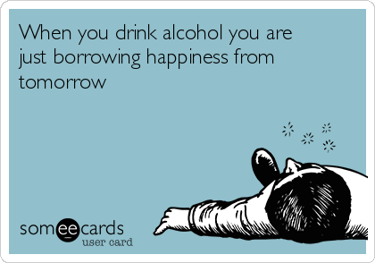 When you drink alcohol you are
just borrowing happiness from
tomorrow