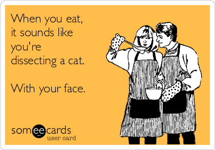 When you eat, 
it sounds like
you're
dissecting a cat.

With your face.