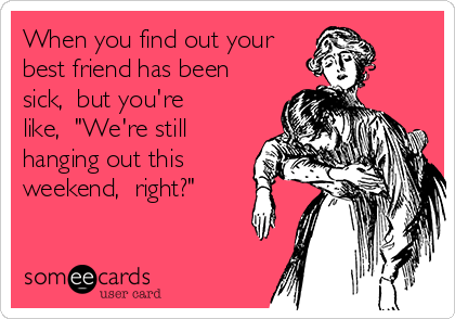 When you find out your
best friend has been
sick,  but you're
like,  "We're still
hanging out this
weekend,  right?"  