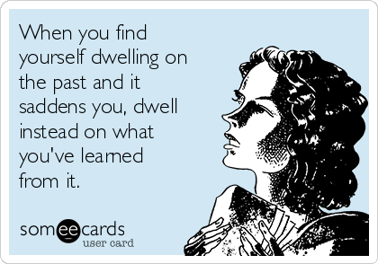 When you find
yourself dwelling on
the past and it
saddens you, dwell
instead on what
you've learned
from it.