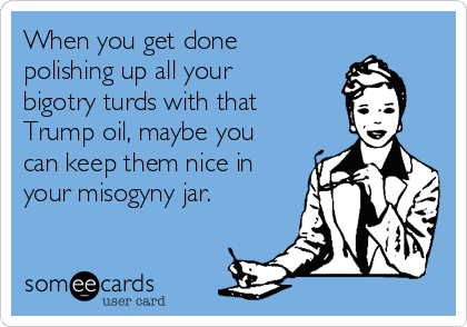 When you get done
polishing up all your
bigotry turds with that
Trump oil, maybe you
can keep them nice in
your misogyny jar. 