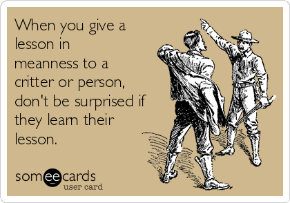 When you give a
lesson in
meanness to a
critter or person,
don't be surprised if
they learn their
lesson.