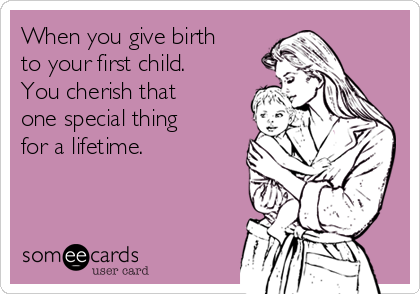 When you give birth
to your first child.
You cherish that
one special thing
for a lifetime.