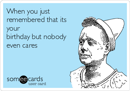 When you just
remembered that its
your
birthday but nobody
even cares