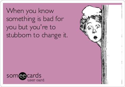 When you know
something is bad for
you but you're to
stubborn to change it.