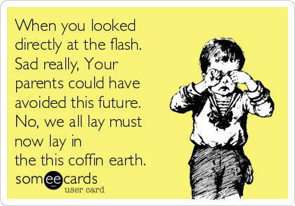 When you looked
directly at the flash.
Sad really, Your
parents could have
avoided this future. 
No, we all lay must
now lay in
the this coffin earth. 