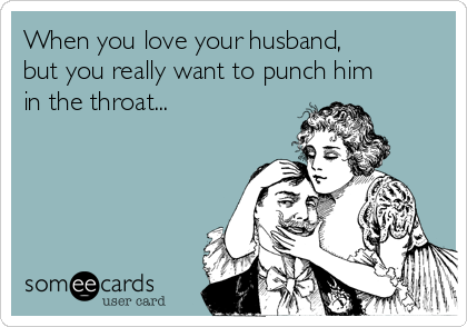 When you love your husband,
but you really want to punch him
in the throat...