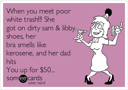 When you meet poor
white trash!!! She
got on dirty sam & libby
shoes, her
bra smells like 
kerosene, and her dad
hits 
You up for $50...