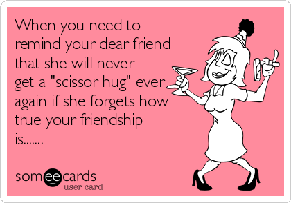 When you need to
remind your dear friend
that she will never
get a "scissor hug" ever
again if she forgets how
true your friendship
is.......