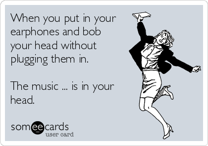 When you put in your 
earphones and bob
your head without
plugging them in.

The music ... is in your
head.