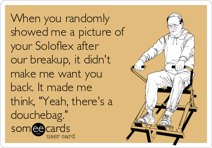 When you randomly
showed me a picture of
your Soloflex after
our breakup, it didn't
make me want you
back. It made me
think, "Yeah, there's a
douchebag."