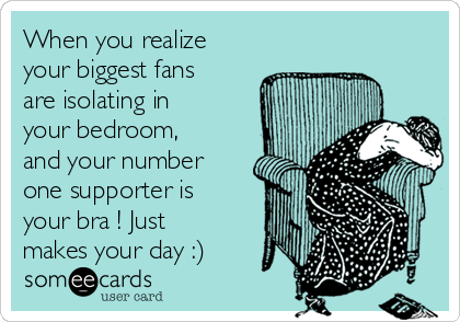 When you realize
your biggest fans
are isolating in
your bedroom,
and your number
one supporter is
your bra ! Just
makes your day :) 